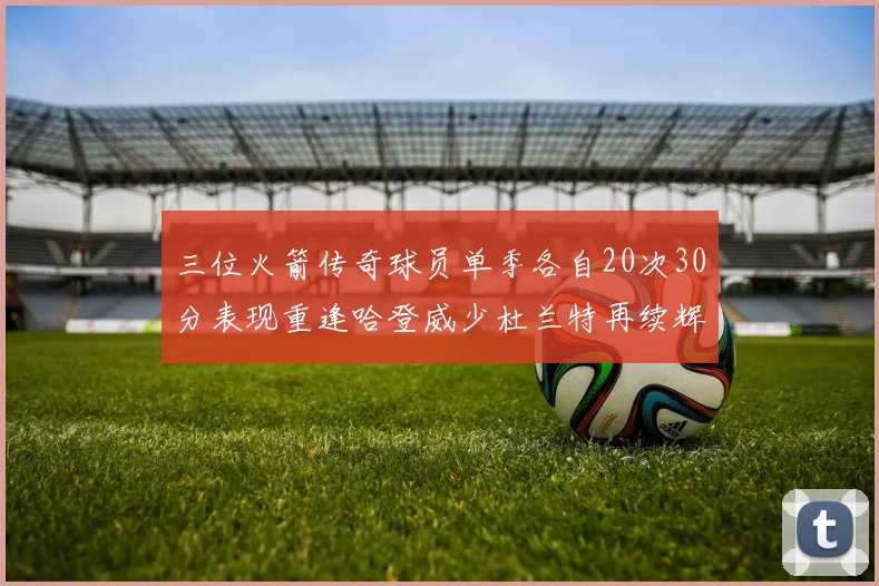 三位火箭传奇球员单季各自20次30分表现重逢哈登威少杜兰特再续辉煌