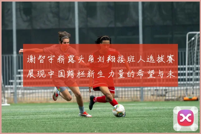 谢智宇崭露头角刘翔接班人选拔赛展现中国跨栏新生力量的希望与未来