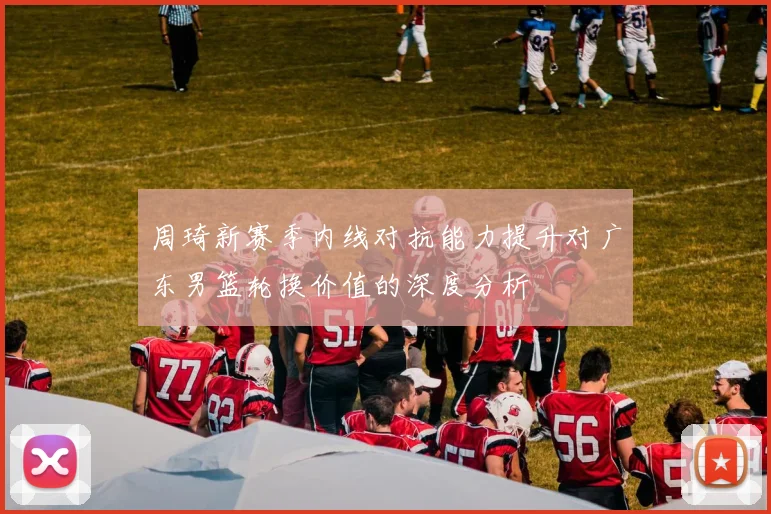 周琦新赛季内线对抗能力提升对广东男篮轮换价值的深度分析