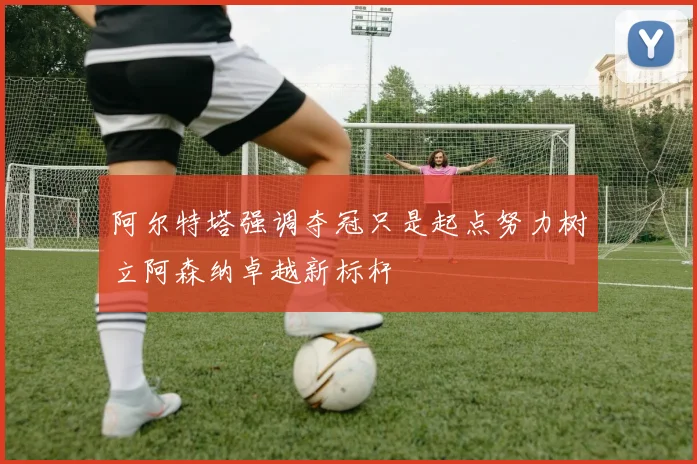 阿尔特塔强调夺冠只是起点努力树立阿森纳卓越新标杆