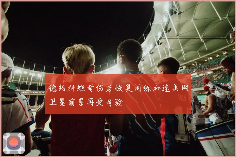 德约科维奇伤后恢复训练加速美网卫冕前景再受考验