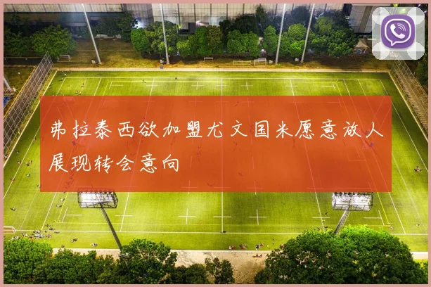 弗拉泰西欲加盟尤文国米愿意放人展现转会意向