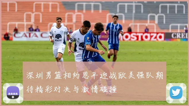 深圳男篮相约恩平迎战欧美强队期待精彩对决与激情碰撞