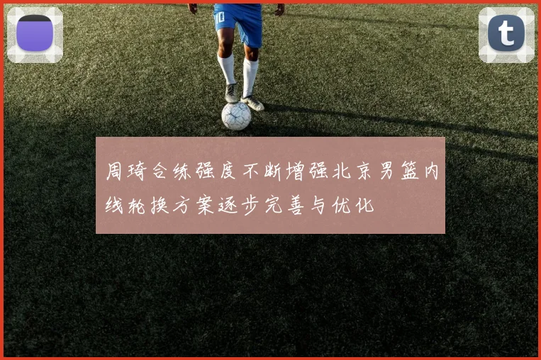 周琦合练强度不断增强北京男篮内线轮换方案逐步完善与优化