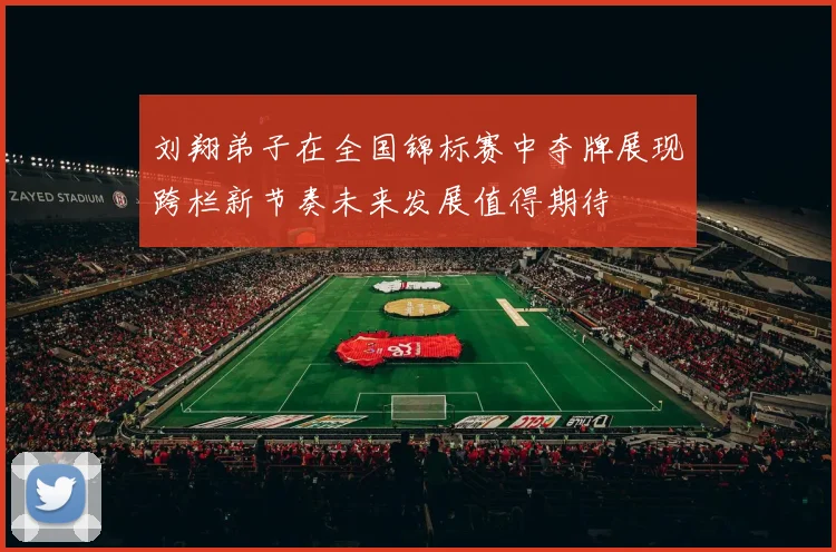 刘翔弟子在全国锦标赛中夺牌展现跨栏新节奏未来发展值得期待