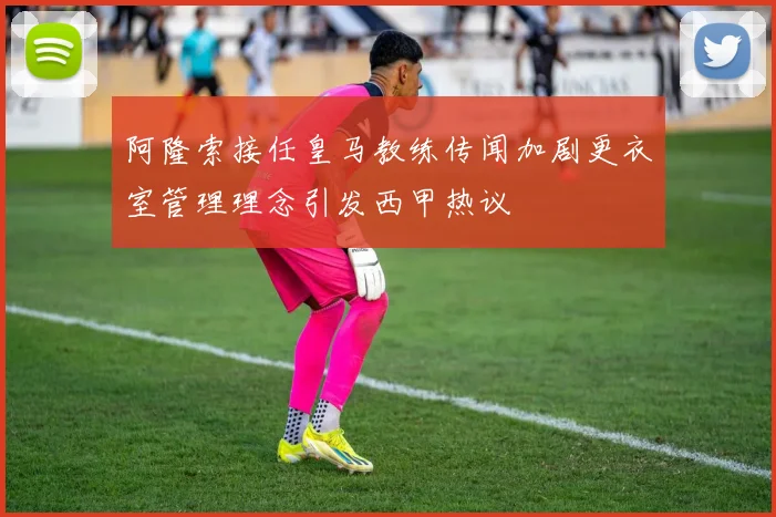 阿隆索接任皇马教练传闻加剧更衣室管理理念引发西甲热议