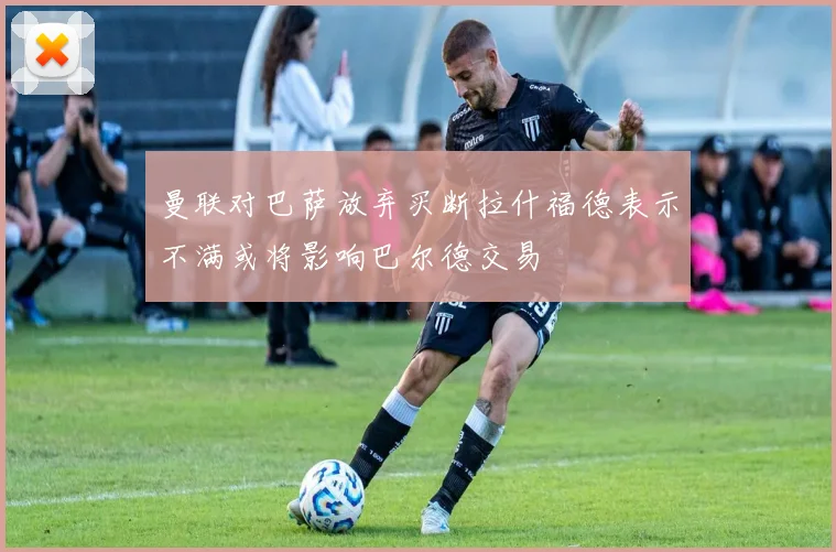 曼联对巴萨放弃买断拉什福德表示不满或将影响巴尔德交易