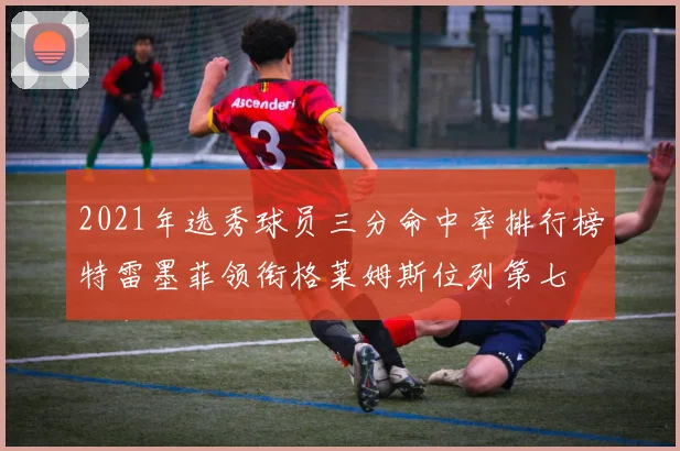 2021年选秀球员三分命中率排行榜特雷墨菲领衔格莱姆斯位列第七