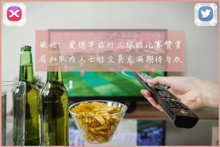 狼记：爱德华兹对三球的比赛赞赏有加队内人士对交易充满期待与欢欣